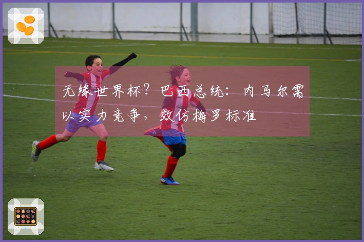 无缘世界杯？巴西总统：内马尔需以实力竞争，效仿梅罗标准