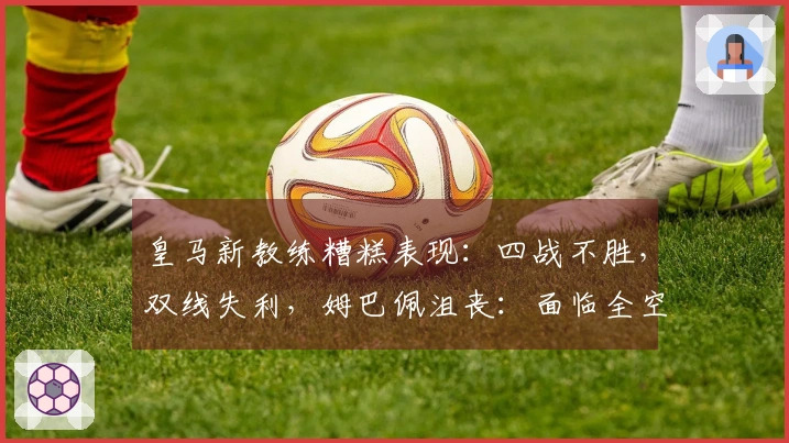 皇马新教练糟糕表现：四战不胜，双线失利，姆巴佩沮丧：面临全空局面