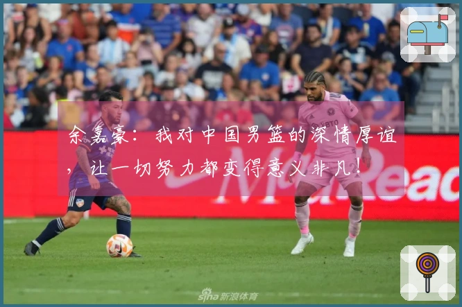 余嘉豪：我对中国男篮的深情厚谊，让一切努力都变得意义非凡！