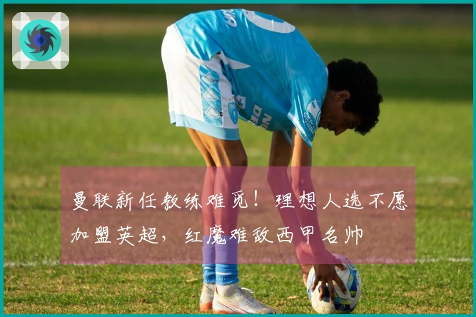 曼联新任教练难觅！理想人选不愿加盟英超，红魔难敌西甲名帅