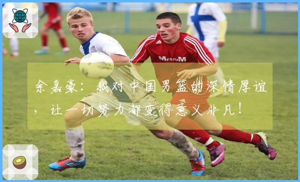 余嘉豪：我对中国男篮的深情厚谊，让一切努力都变得意义非凡！