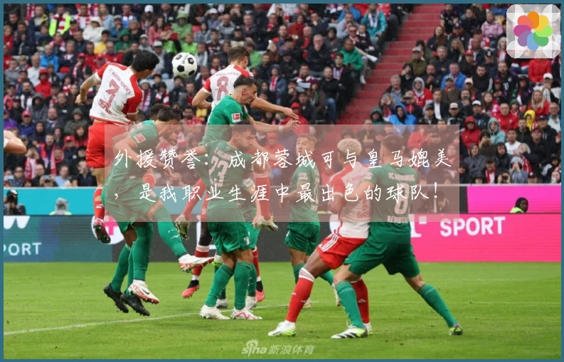 外援赞誉：成都蓉城可与皇马媲美，是我职业生涯中最出色的球队！