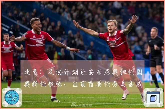 北青：足协计划让安东尼奥担任国奥新任教练，当前首要任务是备战亚运会