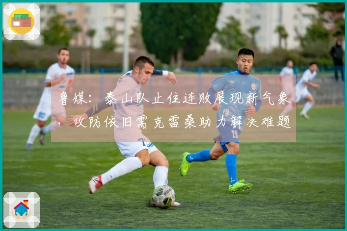 鲁媒：泰山队止住连败展现新气象，攻防依旧需克雷桑助力解决难题