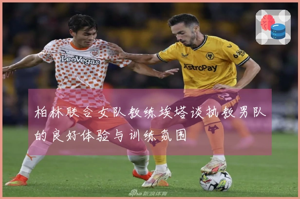 柏林联合女队教练埃塔谈执教男队的良好体验与训练氛围