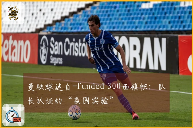 曼联球迷自-funded 300面旗帜：队长认证的“氛围实验”