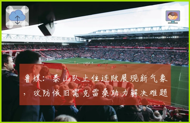 鲁媒：泰山队止住连败展现新气象，攻防依旧需克雷桑助力解决难题