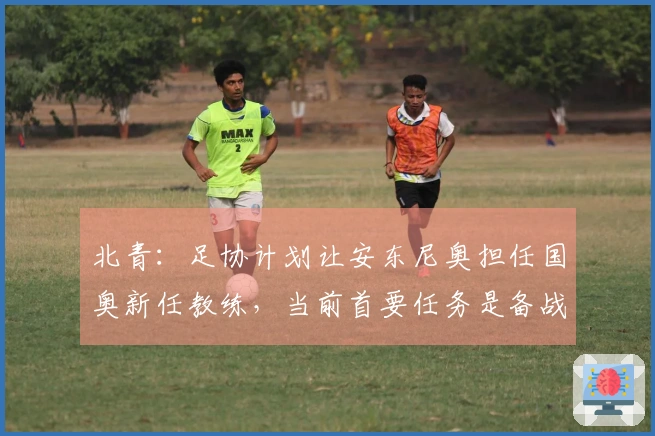 北青：足协计划让安东尼奥担任国奥新任教练，当前首要任务是备战亚运会