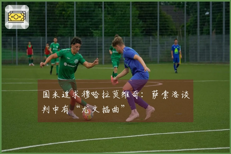 国米追求穆哈拉莫维奇：萨索洛谈判中有“尤文插曲”