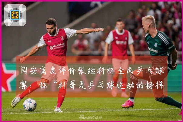 闫安高度评价张继科杯全民乒乓球赛，称“科哥是乒乓球运动的榜样”