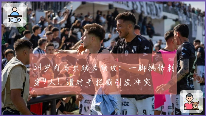 34岁内马尔助力助攻：一脚挑传刺穿9人！遭对手拦截引发冲突