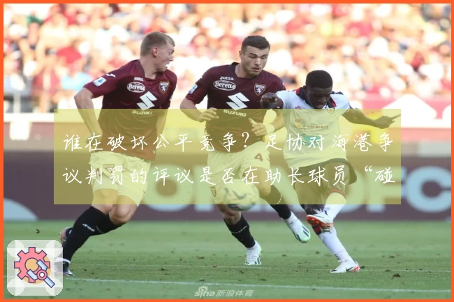 谁在破坏公平竞争？足协对海港争议判罚的评议是否在助长球员“碰瓷”？
