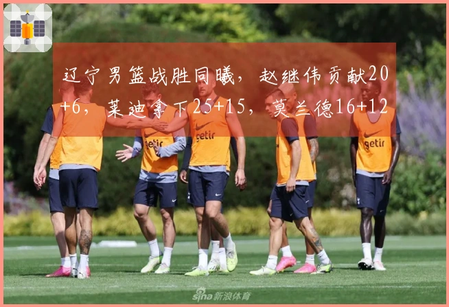 辽宁男篮战胜同曦，赵继伟贡献20+6，莱迪拿下25+15，莫兰德16+12鄢手骐进账15分