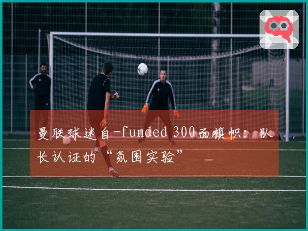 曼联球迷自-funded 300面旗帜：队长认证的“氛围实验”