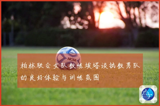 柏林联合女队教练埃塔谈执教男队的良好体验与训练氛围