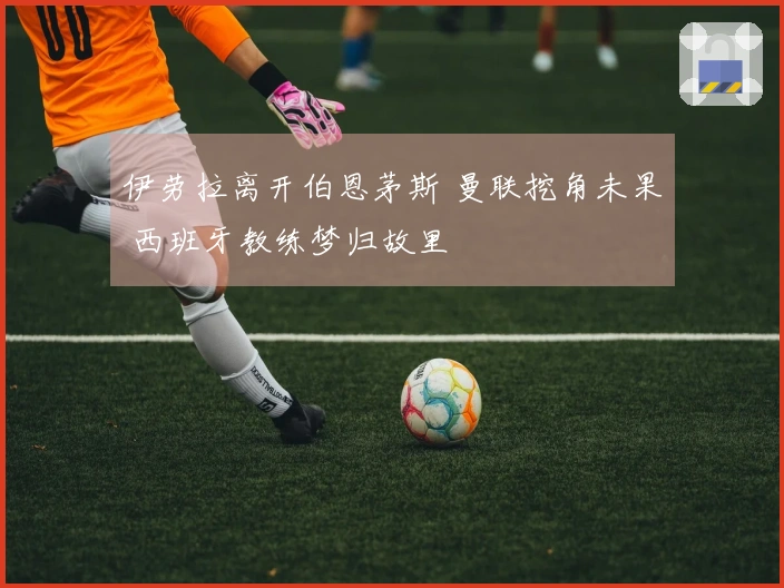 伊劳拉离开伯恩茅斯 曼联挖角未果 西班牙教练梦归故里